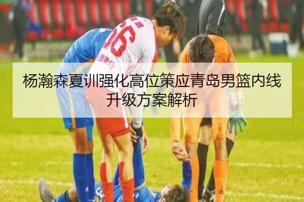 杨瀚森夏训强化高位策应青岛男篮内线升级方案解析