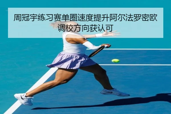 周冠宇练习赛单圈速度提升阿尔法罗密欧调校方向获认可